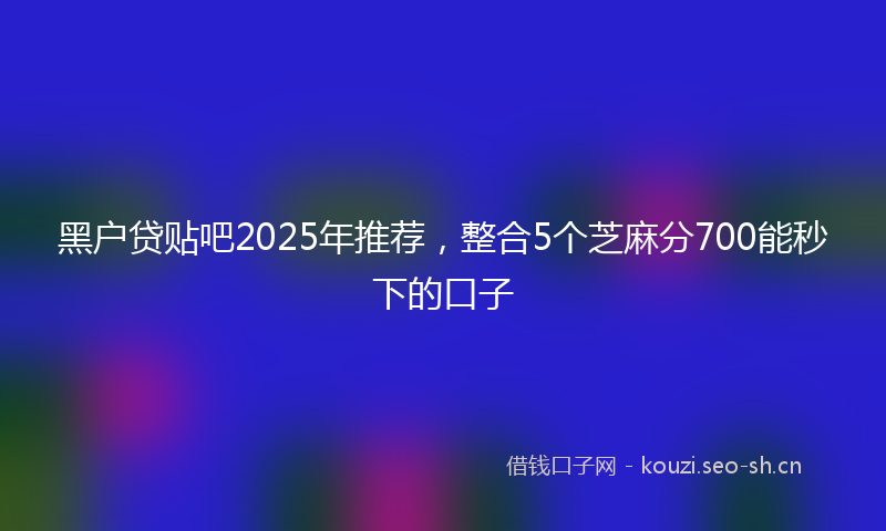 黑户贷贴吧2025年推荐，整合5个芝麻分700能秒下的口子