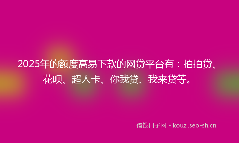 2025年的额度高易下款的网贷平台有：拍拍贷、花呗、超人卡、你我贷、我来贷等。