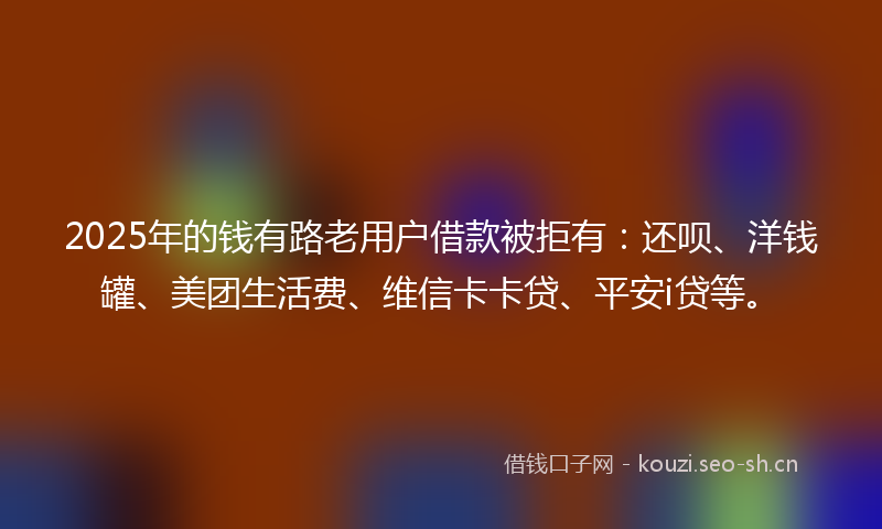 2025年的钱有路老用户借款被拒有：还呗、洋钱罐、美团生活费、维信卡卡贷、平安i贷等。