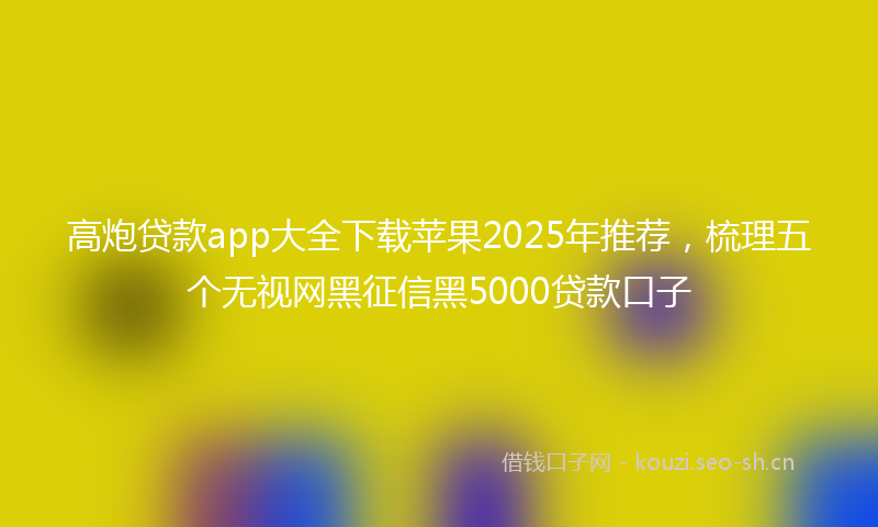 高炮贷款app大全下载苹果2025年推荐，梳理五个无视网黑征信黑5000贷款口子