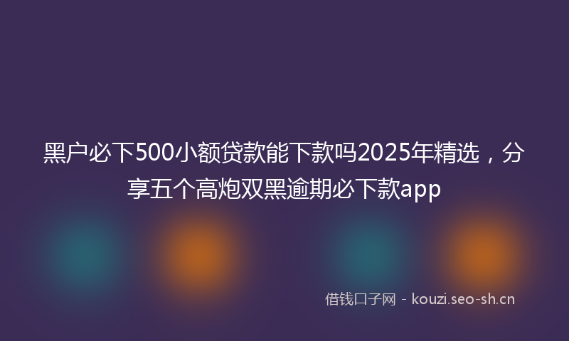 黑户必下500小额贷款能下款吗2025年精选，分享五个高炮双黑逾期必下款app