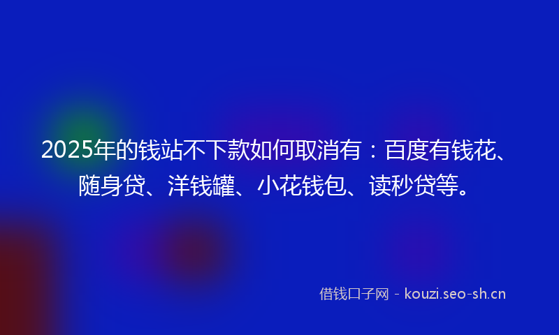 2025年的钱站不下款如何取消有：百度有钱花、随身贷、洋钱罐、小花钱包、读秒贷等。