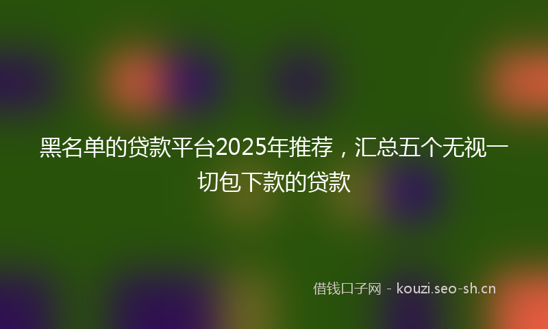 黑名单的贷款平台2025年推荐，汇总五个无视一切包下款的贷款