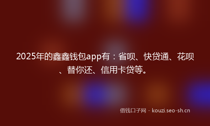 2025年的鑫鑫钱包app有：省呗、快贷通、花呗、替你还、信用卡贷等。