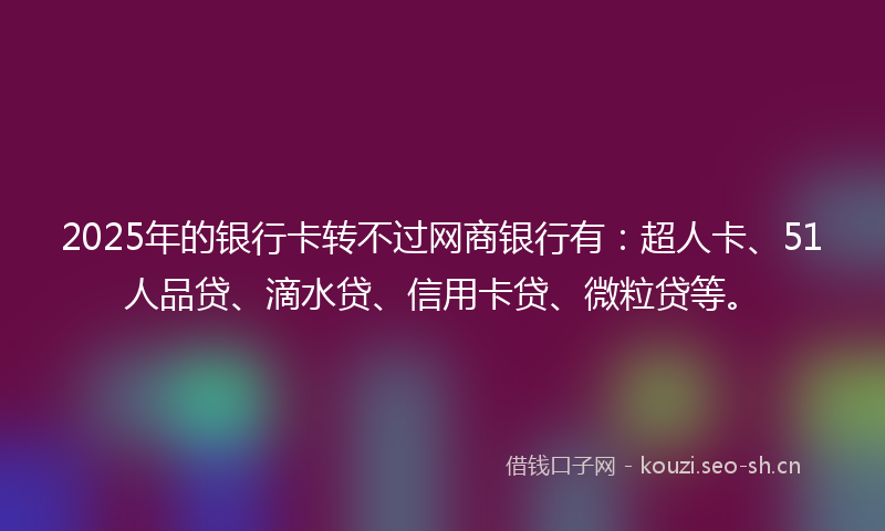 2025年的银行卡转不过网商银行有:超人卡、51人品贷、滴水贷、信用卡贷、微粒贷等。