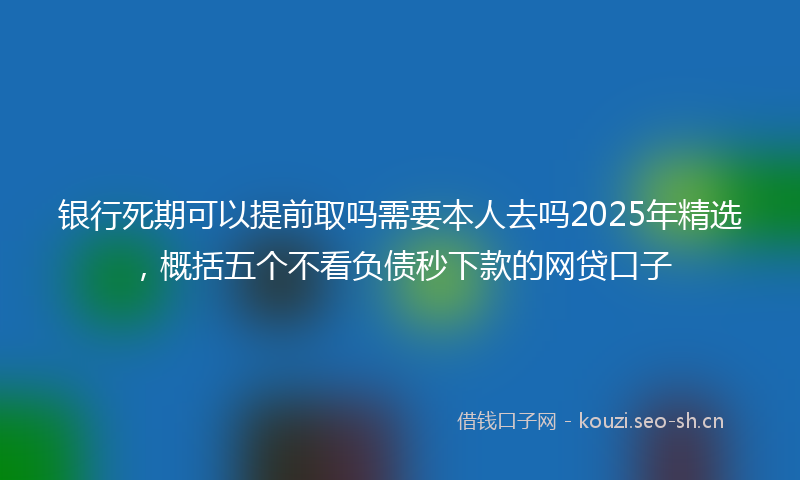 银行死期可以提前取吗需要本人去吗2025年精选，概括五个不看负债秒下款的网贷口子