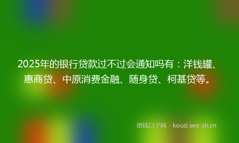 2025年的银行贷款过不过会通知吗有：洋钱罐、惠商贷、中原消费金融、随身贷、柯基贷等。