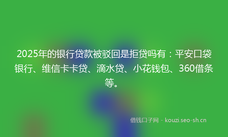 2025年的银行贷款被驳回是拒贷吗有：平安口袋银行、维信卡卡贷、滴水贷、小花钱包、360借条等。