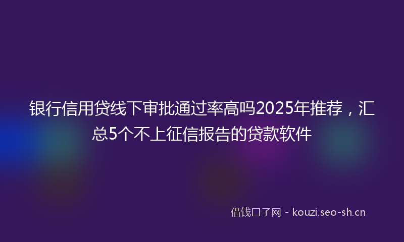 银行信用贷线下审批通过率高吗2025年推荐，汇总5个不上征信报告的贷款软件