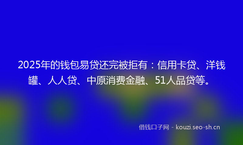 2025年的钱包易贷还完被拒有：信用卡贷、洋钱罐、人人贷、中原消费金融、51人品贷等。