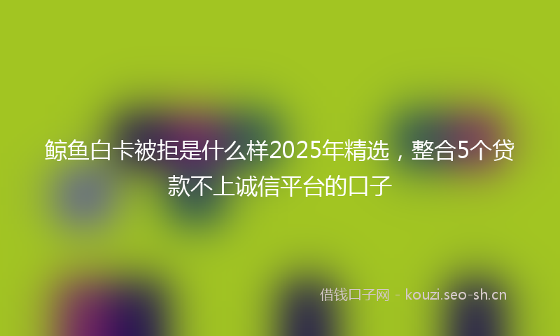 鲸鱼白卡被拒是什么样2025年精选，整合5个贷款不上诚信平台的口子