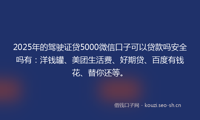 2025年的驾驶证贷5000微信口子可以贷款吗安全吗有：洋钱罐、美团生活费、好期贷、百度有钱花、替你还等。