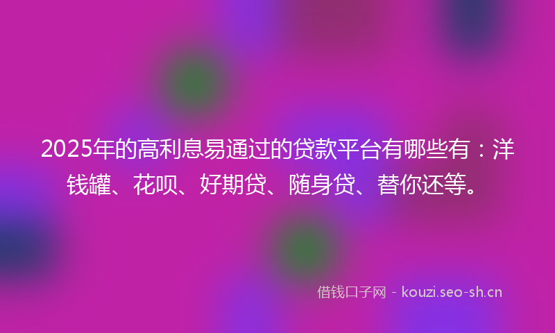 2025年的高利息易通过的贷款平台有哪些有：洋钱罐、花呗、好期贷、随身贷、替你还等。