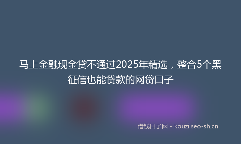 马上金融现金贷不通过2025年精选，整合5个黑征信也能贷款的网贷口子