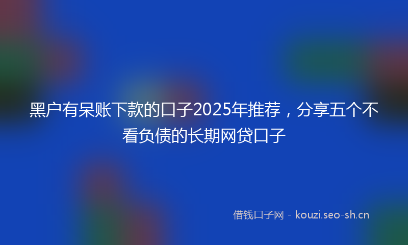 黑户有呆账下款的口子2025年推荐,分享五个不看负债的长期网贷口子