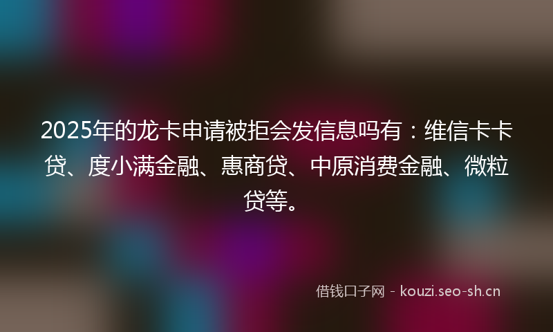2025年的龙卡申请被拒会发信息吗有：维信卡卡贷、度小满金融、惠商贷、中原消费金融、微粒贷等。