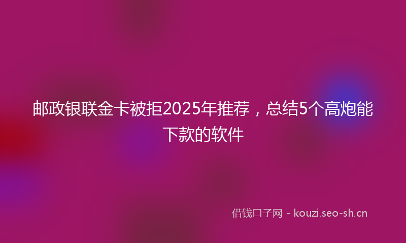 邮政银联金卡被拒2025年推荐，总结5个高炮能下款的软件