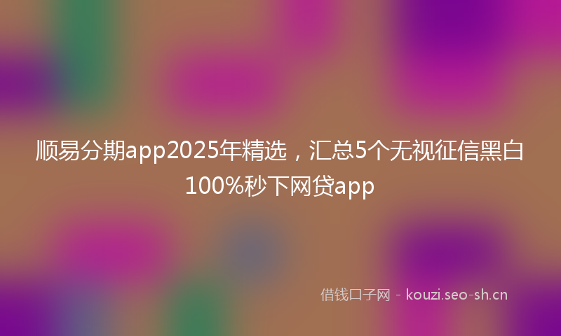 顺易分期app2025年精选，汇总5个无视征信黑白100%秒下网贷app