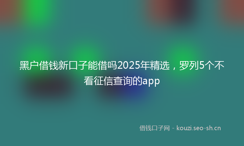 黑户借钱新口子能借吗2025年精选，罗列5个不看征信查询的app