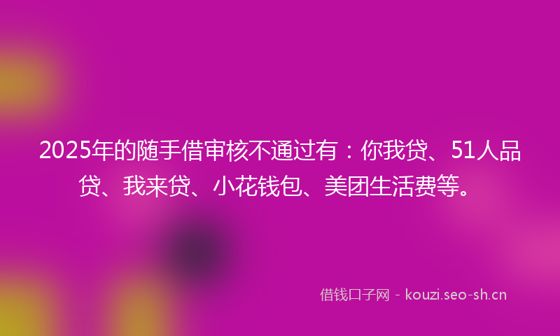 2025年的随手借审核不通过有：你我贷、51人品贷、我来贷、小花钱包、美团生活费等。