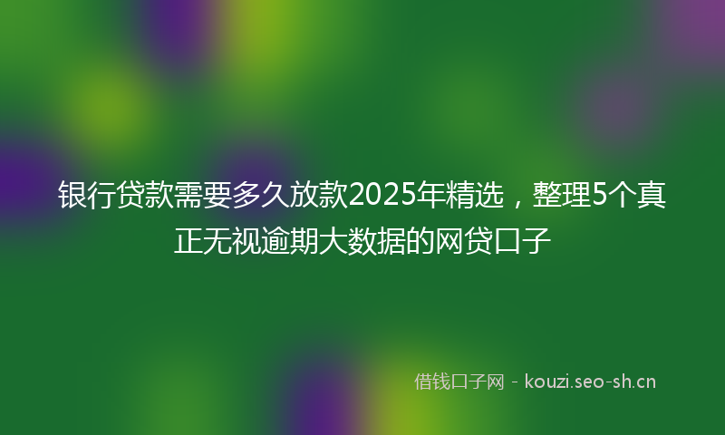 银行贷款需要多久放款2025年精选，整理5个真正无视逾期大数据的网贷口子
