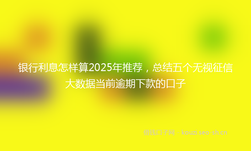 银行利息怎样算2025年推荐，总结五个无视征信大数据当前逾期下款的口子