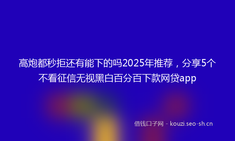 高炮都秒拒还有能下的吗2025年推荐，分享5个不看征信无视黑白百分百下款网贷app