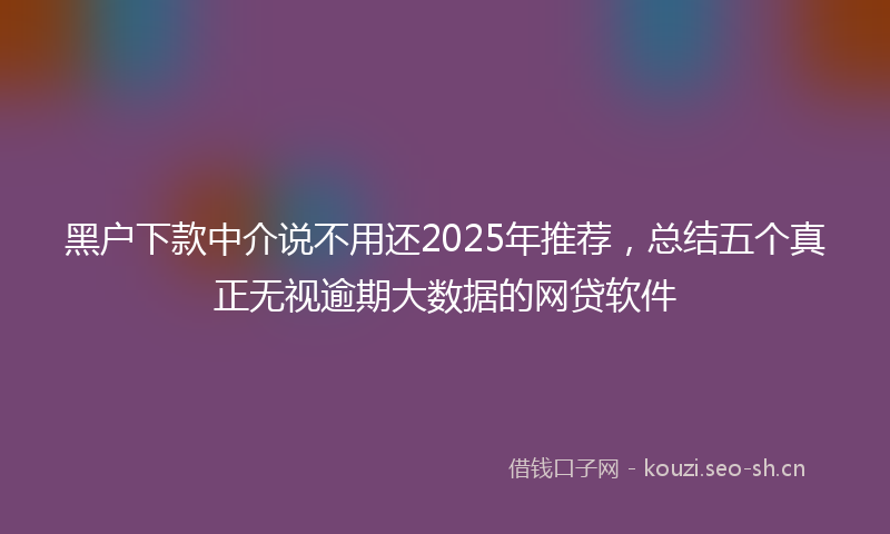 黑户下款中介说不用还2025年推荐，总结五个真正无视逾期大数据的网贷软件