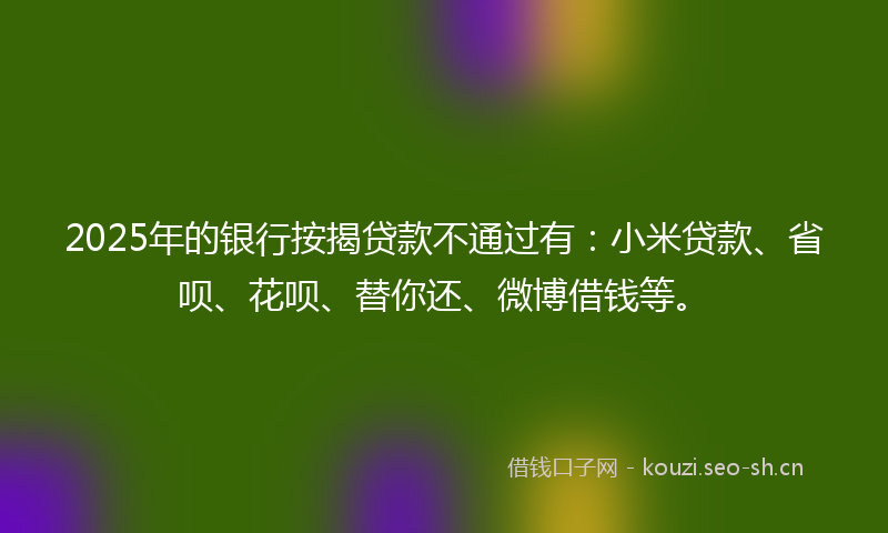 2025年的银行按揭贷款不通过有:小米贷款、省呗、花呗、替你还、微博借钱等。