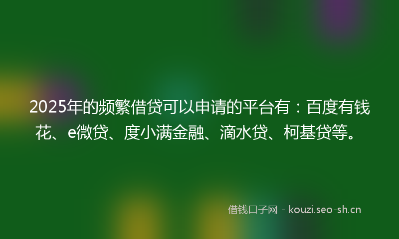 2025年的频繁借贷可以申请的平台有：百度有钱花、e微贷、度小满金融、滴水贷、柯基贷等。
