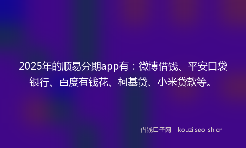 2025年的顺易分期app有：微博借钱、平安口袋银行、百度有钱花、柯基贷、小米贷款等。