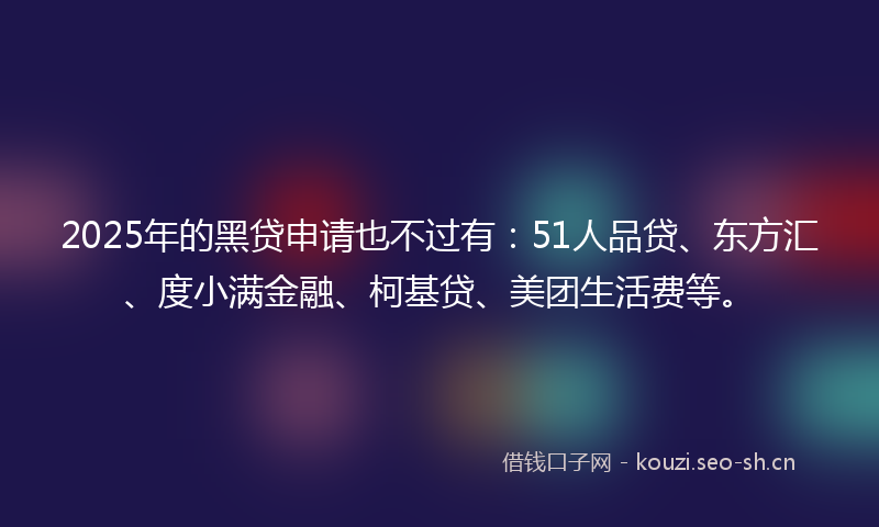 2025年的黑贷申请也不过有：51人品贷、东方汇、度小满金融、柯基贷、美团生活费等。