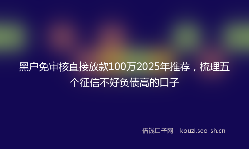 黑户免审核直接放款100万2025年推荐，梳理五个征信不好负债高的口子