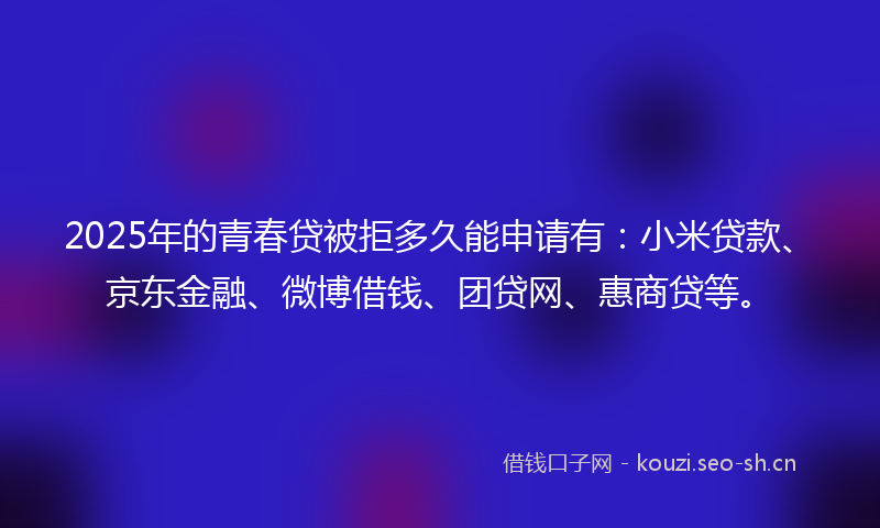2025年的青春贷被拒多久能申请有：小米贷款、京东金融、微博借钱、团贷网、惠商贷等。