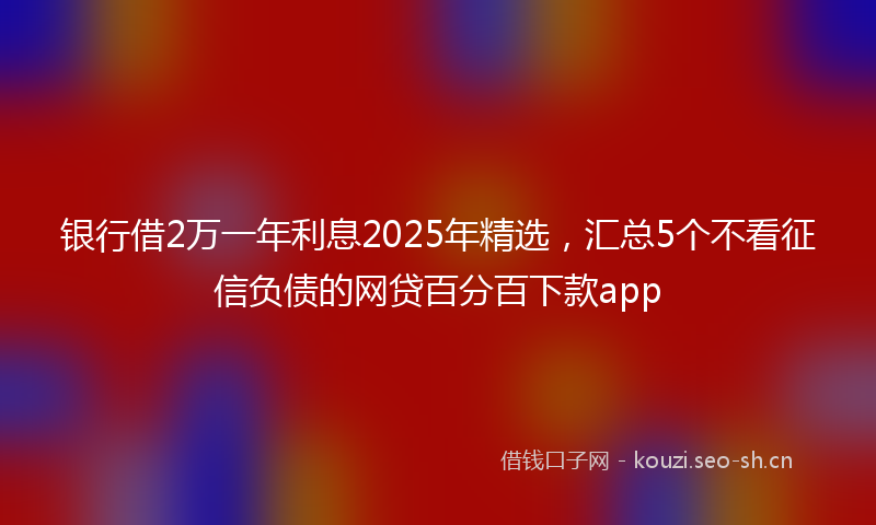 银行借2万一年利息2025年精选，汇总5个不看征信负债的网贷百分百下款app