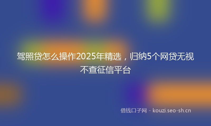 驾照贷怎么操作2025年精选，归纳5个网贷无视不查征信平台