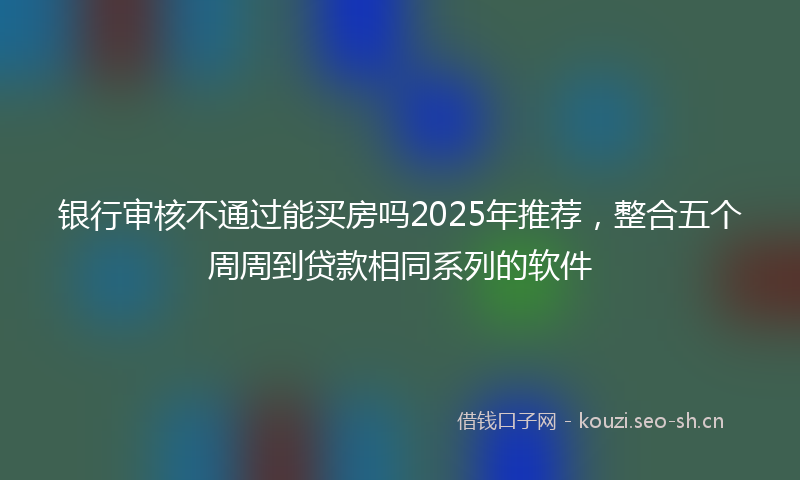 银行审核不通过能买房吗2025年推荐，整合五个周周到贷款相同系列的软件