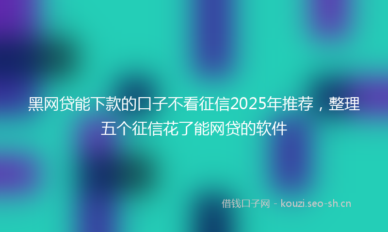 黑网贷能下款的口子不看征信2025年推荐，整理五个征信花了能网贷的软件