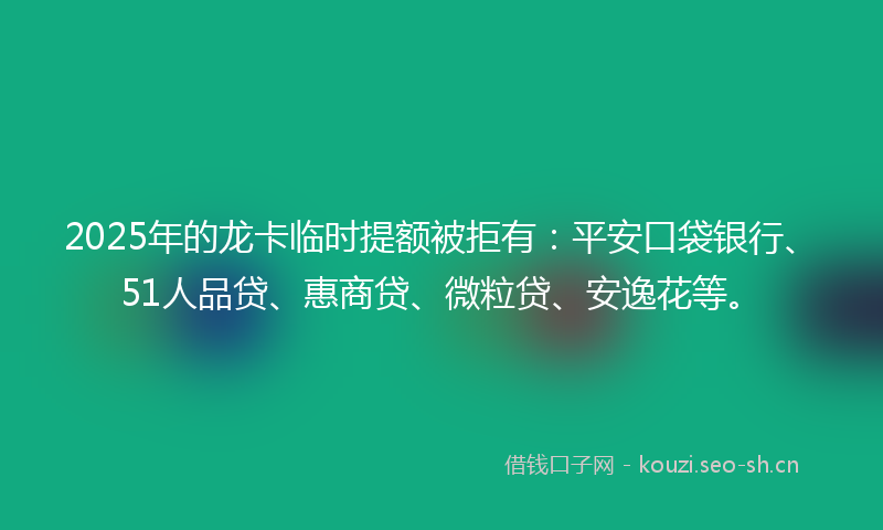 2025年的龙卡临时提额被拒有：平安口袋银行、51人品贷、惠商贷、微粒贷、安逸花等。