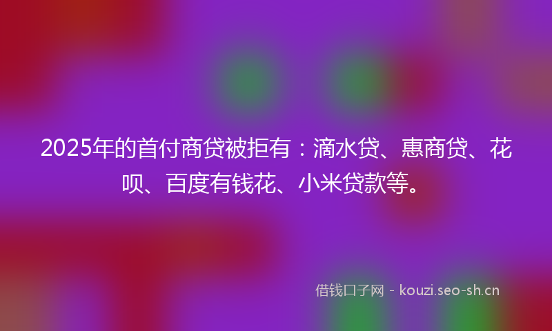 2025年的首付商贷被拒有：滴水贷、惠商贷、花呗、百度有钱花、小米贷款等。
