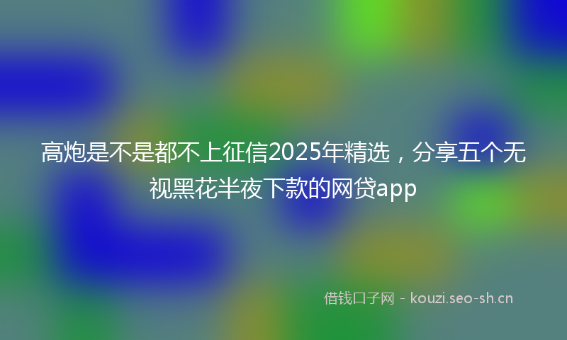 高炮是不是都不上征信2025年精选，分享五个无视黑花半夜下款的网贷app