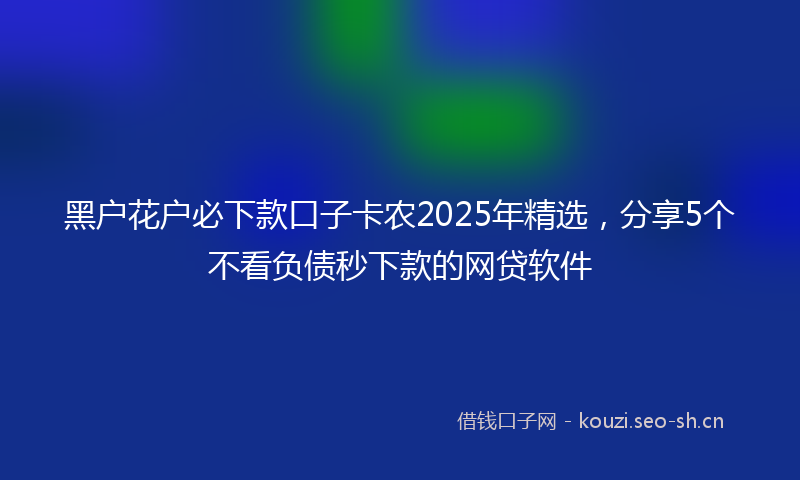 黑户花户必下款口子卡农2025年精选，分享5个不看负债秒下款的网贷软件