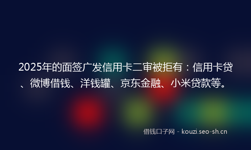 2025年的面签广发信用卡二审被拒有：信用卡贷、微博借钱、洋钱罐、京东金融、小米贷款等。