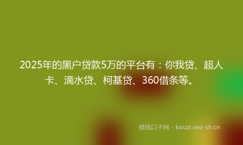 2025年的黑户贷款5万的平台有：你我贷、超人卡、滴水贷、柯基贷、360借条等。