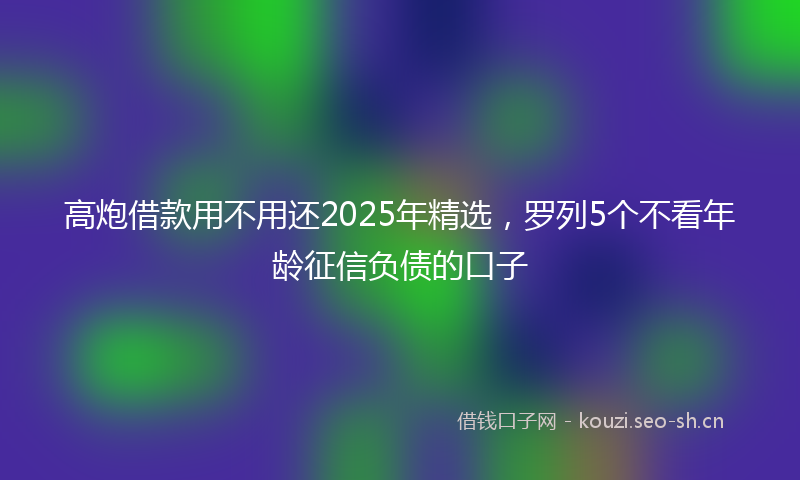 高炮借款用不用还2025年精选，罗列5个不看年龄征信负债的口子