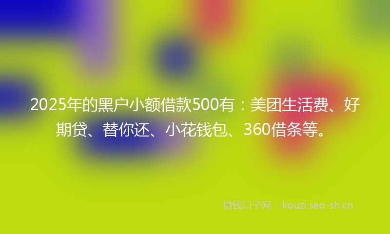 2025年的黑户小额借款500有:美团生活费、好期贷、替你还、小花钱包、360借条等。