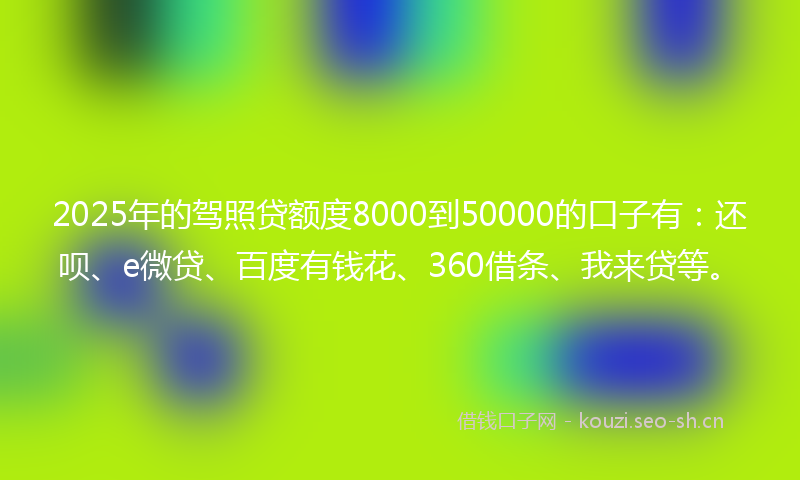 2025年的驾照贷额度8000到50000的口子有：还呗、e微贷、百度有钱花、360借条、我来贷等。