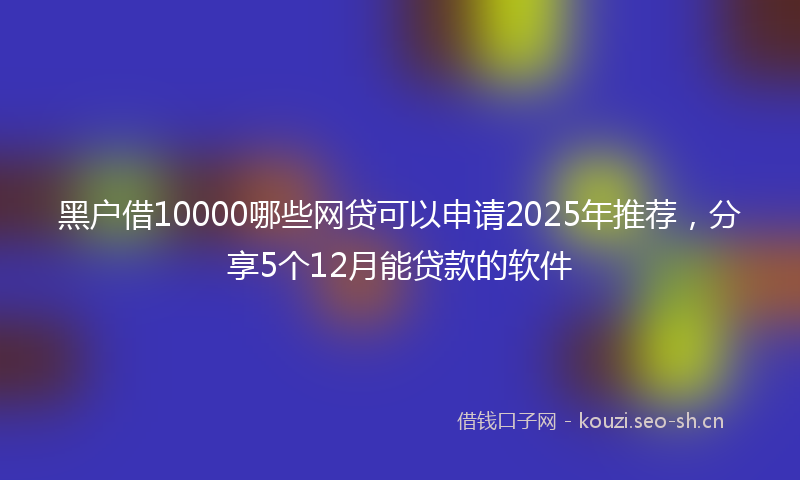 黑户借10000哪些网贷可以申请2025年推荐，分享5个12月能贷款的软件
