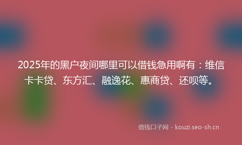 2025年的黑户夜间哪里可以借钱急用啊有：维信卡卡贷、东方汇、融逸花、惠商贷、还呗等。