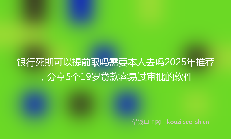 银行死期可以提前取吗需要本人去吗2025年推荐，分享5个19岁贷款容易过审批的软件